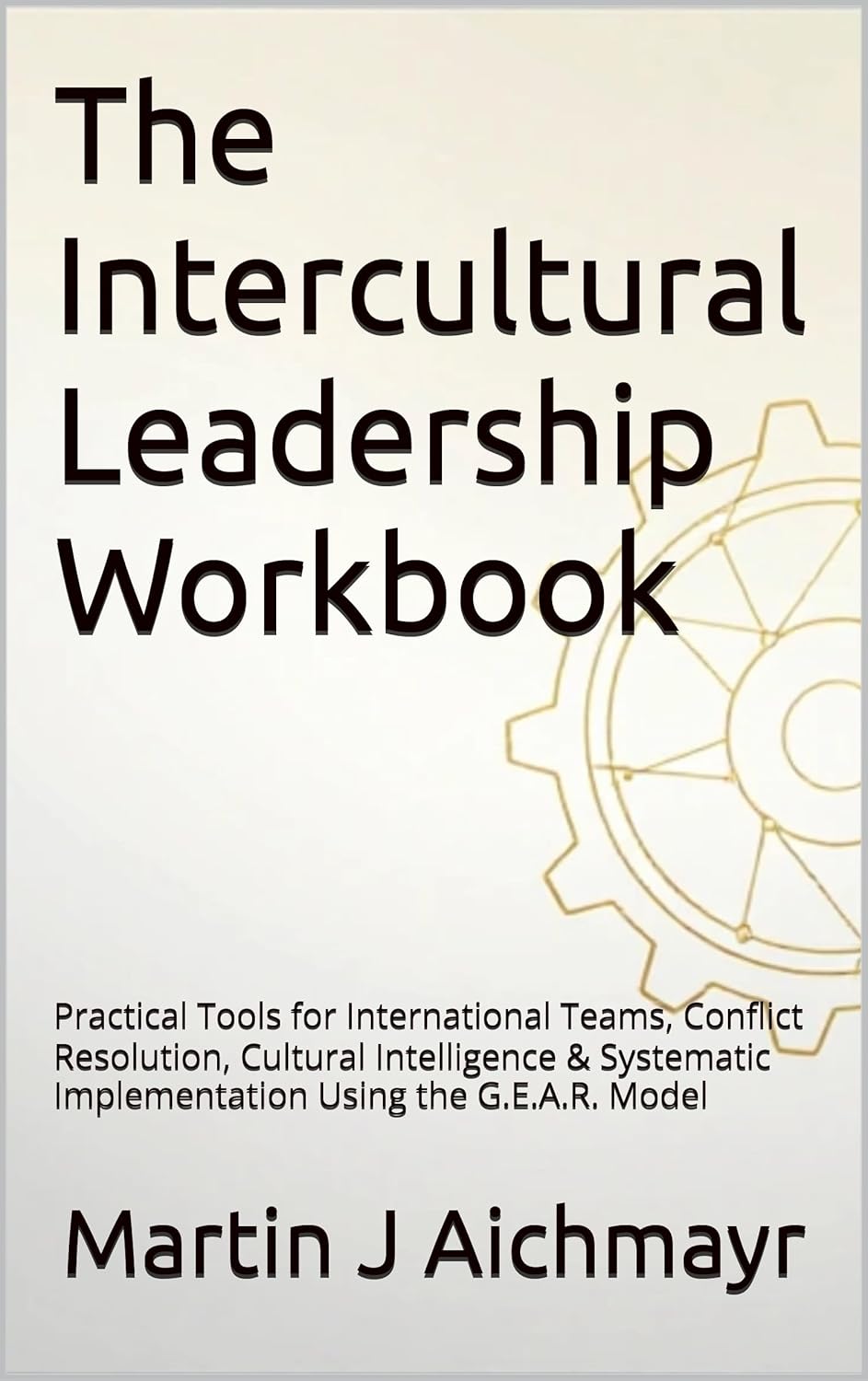 The Intercultural Leadership Workbook: Practical Tools for International Teams, Conflict Resolution, Cultural Intelligence & Systematic Implementation Using the G.E.A.R. Model
